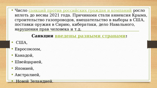 Число санкций против российских граждан и компаний  росло вплоть до весны 2021 года. Причинами стали аннексия Крыма, строительство газопроводов, вмешательство в выборы в США, поставки оружия в Сирию, кибератаки, дело Навального, нарушения прав человека и т.д. Санкции введены разными странами :   США,  Евросоюзом,  Канадой,  Швейцарией,  Японией,  Австралией,   Новой Зеландией. 