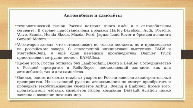 Автомобили и самолёты технологический рынок России потерял много имён и в автомобильном сегменте. В стране приостановлены продажи Harley-Davidson, Audi, Porsche, Volvo, Scania, Honda Skoda, Mazda, Ford, Jaguar Land Rover и брендов холдинга General Motors. Volkswagen заявил, что останавливает не только поставки, но и производство на российском заводе. С аналогичной инициативой выступили BMW и Mercedes-Benz, а ещё один немецкий производитель Daimler Truck приостановил сотрудничество с КАМАЗом. Кроме того, Россия осталась без Lamborghini, Ducati и Bentley. Сотрудничество с Россией прекратил и Rolls-Royce, поставляющий запчасти как для автомобилей, так и для самолётов. Однако, одним из самых тяжёлых ударов по России нанесли авиастроительные предприятия. Из-за санкций русские авиакомпании не смогут приобретать и проводить техобслуживание самолётов Airbus, Boeing и Embraer. Кроме того, производитель частных самолётов Falcon компания Dassault Aviation также заявила о введении похожих мер. 