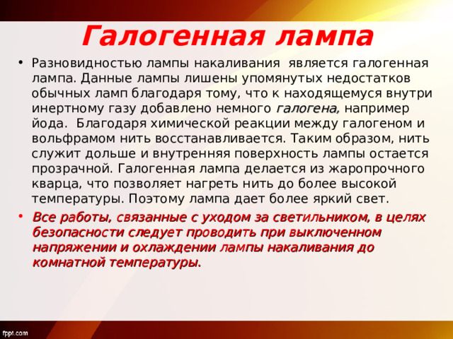 Галогенная лампа Разновидностью лампы накаливания является галогенная лампа. Данные лампы лишены упомянутых недостатков обычных ламп благодаря тому, что к находящемуся внутри инертному газу добавлено немного галогена, например йода. Благодаря химической реакции между галогеном и вольфрамом нить восстанавливается. Таким образом, нить служит дольше и внутренняя поверхность лампы остается прозрачной. Галогенная лампа делается из жаропрочного кварца, что позволяет нагреть нить до более высокой температуры. Поэтому лампа дает более яркий свет. Все работы, связанные с уходом за светильником, в целях безопасности следует проводить при выключенном напряжении и охлаждении лампы накаливания до комнатной температуры. 