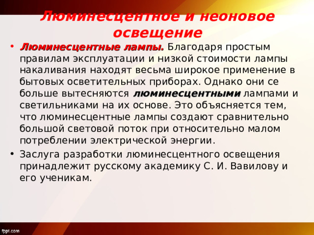 Люминесцентное и неоновое освещение Люминесцентные лампы. Благодаря простым правилам эксплуатации и низкой стоимости лампы накаливания находят весьма широкое применение в бытовых осветительных приборах. Однако они се больше вытесняются люминесцентными лампами и светильниками на их основе. Это объясняется тем, что люминесцентные лампы создают сравнительно большой световой поток при относительно малом потреблении электрической энергии. Заслуга разработки люминесцентного освещения принадлежит русскому академику С. И. Вавилову и его ученикам.  