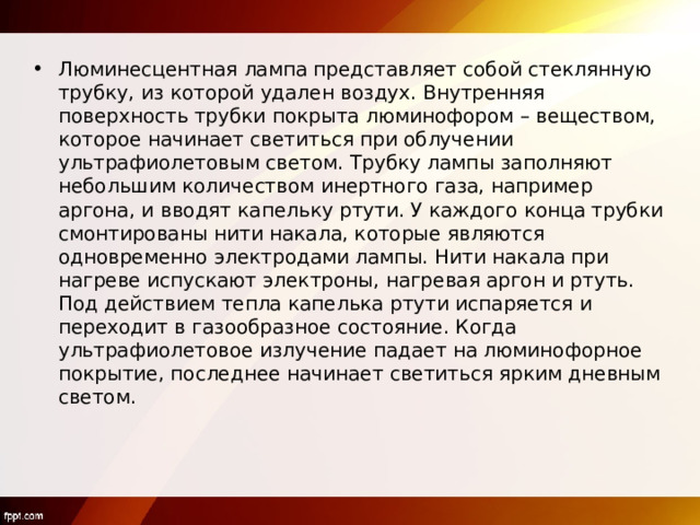 Люминесцентная лампа представляет собой стеклянную трубку, из которой удален воздух. Внутренняя поверхность трубки покрыта люминофором – веществом, которое начинает светиться при облучении ультрафиолетовым светом. Трубку лампы заполняют небольшим количеством инертного газа, например аргона, и вводят капельку ртути. У каждого конца трубки смонтированы нити накала, которые являются одновременно электродами лампы. Нити накала при нагреве испускают электроны, нагревая аргон и ртуть. Под действием тепла капелька ртути испаряется и переходит в газообразное состояние. Когда ультрафиолетовое излучение падает на люминофорное покрытие, последнее начинает светиться ярким дневным светом. 