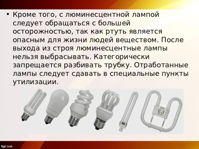 Кроме того, с люминесцентной лампой следует обращаться с большей осторожностью, так как ртуть является опасным для жизни людей веществом. После выхода из строя люминесцентные лампы нельзя выбрасывать. Категорически запрещается разбивать трубку. Отработанные лампы следует сдавать в специальные пункты утилизации.  