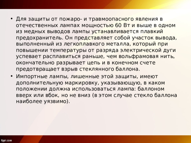 Для защиты от пожаро- и травмоопасного явления в отечественных лампах мощностью 60 Вт и выше в одном из медных выводов лампы устанавливается плавкий предохранитель. Он представляет собой участок вывода, выполненный из легкоплавкого металла, который при повышении температуры от разряда электрической дуги успевает расплавиться раньше, чем вольфрамовая нить, окончательно разрывает цепь и в конечном счете предотвращает взрыв стеклянного баллона. Импортные лампы, лишенные этой защиты, имеют дополнительную маркировку, указывающую, в каком положении должна использоваться лампа: баллоном вверх или вбок, но не вниз (в этом случае стекло баллона наиболее уязвимо). 