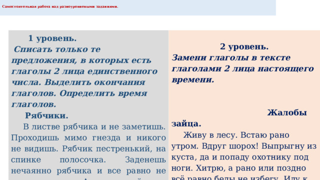  Самостоятельная работа над разноуровневыми заданиями.    1 уровень.   Списать только те предложения, в которых есть глаголы 2 лица единственного числа. Выделить окончания глаголов. Определить время глаголов.   Рябчики.   В листве рябчика и не заметишь. Проходишь мимо гнезда и никого не видишь. Рябчик пестренький, на спинке полосочка. Заденешь нечаянно рябчика и все равно не узнаешь его. А когда уйдешь, рябчиха команду даст. Все рябчата к ней кинутся . 2 уровень. Замени глаголы в тексте глаголами 2 лица настоящего времени.      Жалобы зайца.   Живу в лесу. Встаю рано утром. Вдруг шорох! Выпрыгну из куста, да и попаду охотнику под ноги. Хитрю, а рано или поздно всё равно беды не избегу. Иду к речке и гляжу, нет ли кого на берегу. 