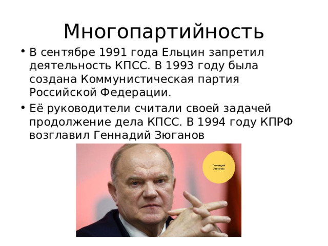 Многопартийность В сентябре 1991 года Ельцин запретил деятельность КПСС. В 1993 году была создана Коммунистическая партия Российской Федерации. Её руководители считали своей задачей продолжение дела КПСС. В 1994 году КПРФ возглавил Геннадий Зюганов 