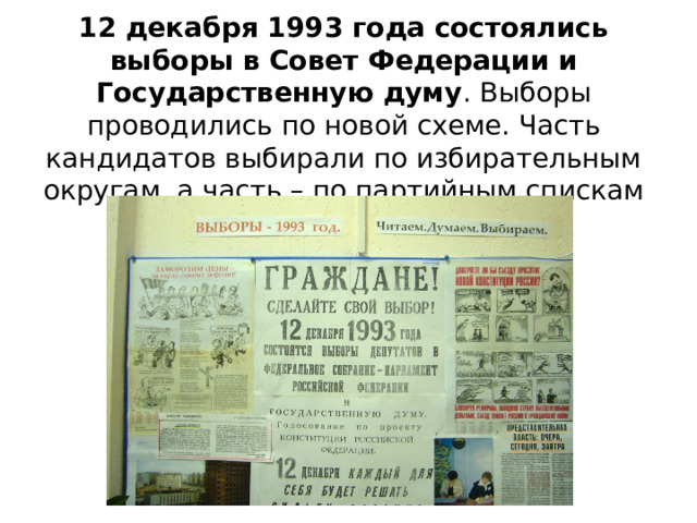 12 декабря 1993 года состоялись выборы в Совет Федерации и Государственную думу . Выборы проводились по новой схеме. Часть кандидатов выбирали по избирательным округам, а часть – по партийным спискам 
