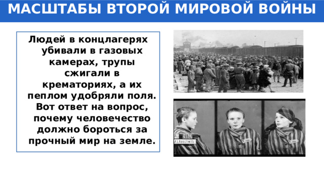 МАСШТАБЫ ВТОРОЙ МИРОВОЙ ВОЙНЫ Людей в концлагерях убивали в газовых камерах, трупы сжигали в крематориях, а их пеплом удобряли поля. Вот ответ на вопрос, почему человечество должно бороться за прочный мир на земле. 