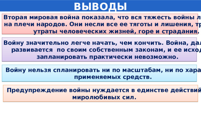 ВЫВОДЫ Вторая мировая война показала, что вся тяжесть войны ложится на плечи народов. Они несли все ее тяготы и лишения, трагедии  утраты человеческих жизней, горе и страдания.  Войну значительно легче начать, чем кончить. Война, далее  развивается по своим собственным законам, и ее исход запланировать практически невозможно.  Войну нельзя спланировать ни по масштабам, ни по характеру применяемых средств.  Предупреждение войны нуждается в единстве действий  миролюбивых сил. 