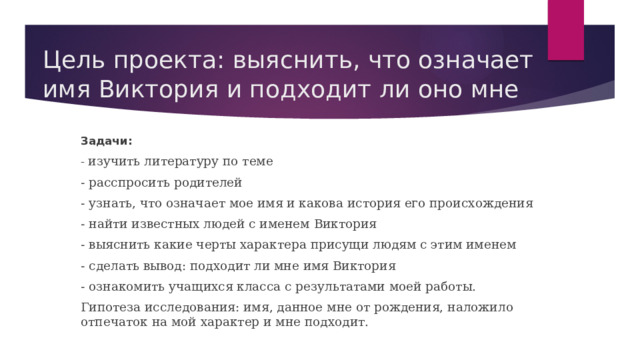 Цель проекта: выяснить, что означает имя Виктория и подходит ли оно мне Задачи: - изучить литературу по теме - расспросить родителей - узнать, что означает мое имя и какова история его происхождения - найти известных людей с именем Виктория - выяснить какие черты характера присущи людям с этим именем - сделать вывод: подходит ли мне имя Виктория - ознакомить учащихся класса с результатами моей работы. Гипотеза исследования: имя, данное мне от рождения, наложило отпечаток на мой характер и мне подходит. 