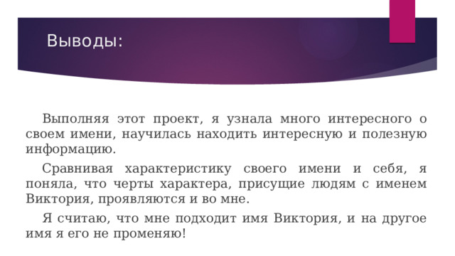 Выводы:  Выполняя этот проект, я узнала много интересного о своем имени, научилась находить интересную и полезную информацию.  Сравнивая характеристику своего имени и себя, я поняла, что черты характера, присущие людям с именем Виктория, проявляются и во мне.  Я считаю, что мне подходит имя Виктория, и на другое имя я его не променяю! 