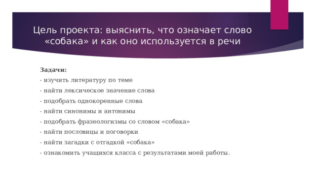Цель проекта: выяснить, что означает слово «собака» и как оно используется в речи Задачи: - изучить литературу по теме - найти лексическое значение слова - подобрать однокоренные слова - найти синонимы и антонимы - подобрать фразеологизмы со словом «собака» - найти пословицы и поговорки - найти загадки с отгадкой «собака» - ознакомить учащихся класса с результатами моей работы. 