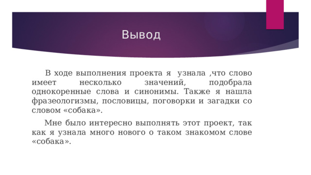 Вывод   В ходе выполнения проекта я узнала ,что слово имеет несколько значений, подобрала однокоренные слова и синонимы. Также я нашла фразеологизмы, пословицы, поговорки и загадки со словом «собака».   Мне было интересно выполнять этот проект, так как я узнала много нового о таком знакомом слове «собака». 