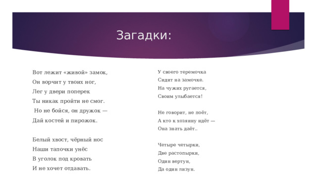 Загадки: Вот лежит «живой» замок, У своего теремочка Сидит на замочке. Он ворчит у твоих ног, На чужих ругается, Лег у двери поперек Своим улыбается! Ты никак пройти не смог.  Но не бойся, он дружок — Не говорит, не поёт, Дай костей и пирожок. А кто к хозяину идёт — Белый хвост, чёрный нос Она знать даёт.. Наши тапочки унёс В уголок под кровать Четыре четырки, И не хочет отдавать. Две растопырки, Один вертун, Да один лизун. 