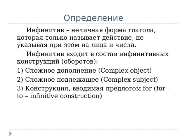 Определение   Инфинитив – неличная форма глагола, которая только называет действие, не указывая при этом на лица и числа.   Инфинитив входит в состав инфинитивных конструкций (оборотов):  1) Сложное дополнение (Complex object)  2) Сложное подлежащее (Complex subject)  3) Конструкция, вводимая предлогом for (for - to – infinitive construction) 