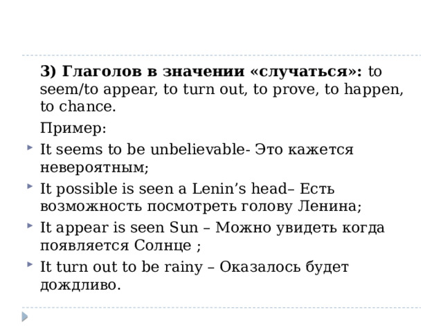  3) Глаголов в значении «случаться»: to seem/to appear, to turn out, to prove, to happen, to chance.  Пример: It seems to be unbelievable- Это кажется невероятным; It possible is seen a Lenin’s head– Есть возможность посмотреть голову Ленина; It appear is seen Sun – Можно увидеть когда появляется Солнце ; It turn out to be rainy – Оказалось будет дождливо. 
