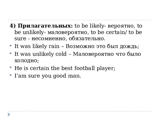4) Прилагательных: to be likely- вероятно, to be unlikely- маловероятно, to be certain/ to be sure - несомненно, обязательно. It was likely rain – Возможно это был дождь; It was unlikely cold – Маловероятно что было холодно; He is certain the best football player; I’am sure you good man.   