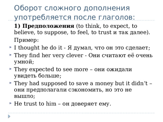  Оборот сложного дополнения употребляется после глаголов:  1) Предположения  (to think, to expect, to believe, to suppose, to feel, to trust и так далее).  Пример: I thought he do it - Я думал, что он это сделает; They find her very clever - Они считают её очень умной; They expected to see more – они ожидали увидеть больше; They had supposed to save a money but it didn’t – они предполагали сэкономить, но это не вышло; He trust to him – он доверяет ему. 
