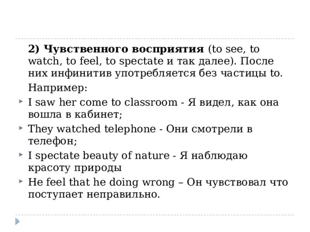  2) Чувственного восприятия (to see, to watch, to feel, to spectate и так далее). После них инфинитив употребляется без частицы to.  Например: I saw her come to classroom - Я видел, как она вошла в кабинет; They watched telephone - Они смотрели в телефон; I spectate beauty of nature - Я наблюдаю красоту природы He feel that he doing wrong – Он чувствовал что поступает неправильно. 
