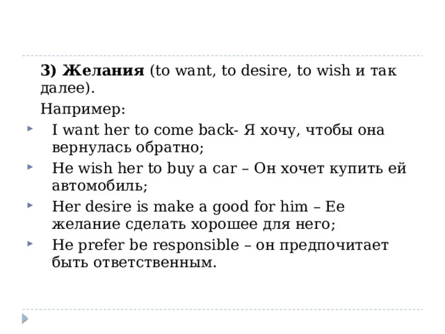  3) Желания (to want, to desire, to wish и так далее).  Например: I want her to come back- Я хочу, чтобы она вернулась обратно; He wish her to buy a car – Он хочет купить ей автомобиль; Her desire is make a good for him – Ее желание сделать хорошее для него; He prefer be responsible – он предпочитает быть ответственным. 