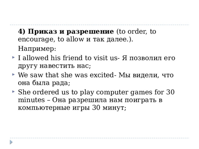  4) Приказ и разрешение (to order, to encourage, to allow и так далее.).  Например: I allowed his friend to visit us- Я позволил его другу навестить нас; We saw that she was excited- Мы видели, что она была рада; She ordered us to play computer games for 30 minutes – Она разрешила нам поиграть в компьютерные игры 30 минут; 