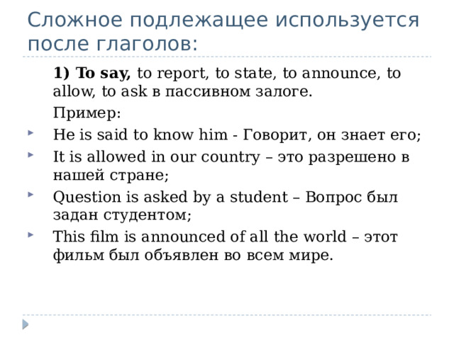 Сложное подлежащее используется после глаголов:  1) To say, to report, to state, to announce, to allow, to ask в пассивном залоге.  Пример: He is said to know him - Говорит, он знает его; It is allowed in our country – это разрешено в нашей стране; Question is asked by a student – Вопрос был задан студентом; This film is announced of all the world – этот фильм был объявлен во всем мире. 