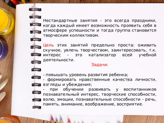 Нестандартные занятия - это всегда праздники, когда каждый имеет возможность проявить себя в атмосфере успешности и тогда группа становится творческим коллективом. Цель этих занятий предельно проста: оживить скучное, увлечь творчеством, заинтересовать, т.к. интерес - это катализатор всей учебной деятельности. Задачи: - повышать уровень развития ребенка; - формировать нравственные качества личности, взгляды и убеждения; - при обучении развивать у воспитанников познавательный интерес, творческие способности, волю, эмоции, познавательные способности - речь, память, внимание, воображение, восприятие. 