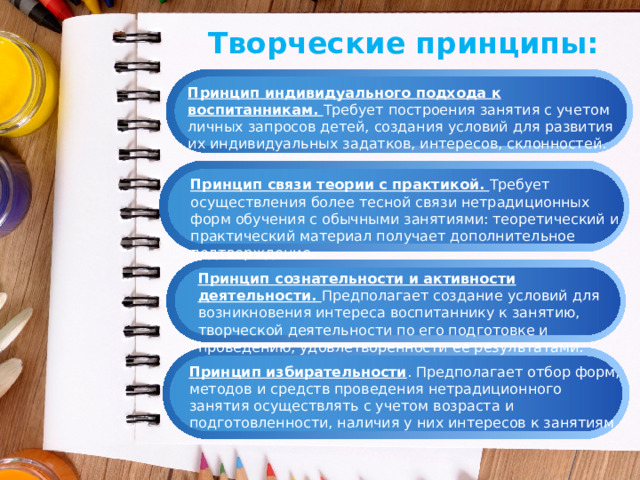 Творческие принципы: Принцип индивидуального подхода к воспитанникам. Требует построения занятия с учетом личных запросов детей, создания условий для развития их индивидуальных задатков, интересов, склонностей. Принцип связи теории с практикой. Требует осуществления более тесной связи нетрадиционных форм обучения с обычными занятиями: теоретический и практический материал получает дополнительное подтверждение. Принцип сознательности и активности деятельности. Предполагает создание условий для возникновения интереса воспитаннику к занятию, творческой деятельности по его подготовке и проведению, удовлетворенности ее результатами. Принцип избирательности . Предполагает отбор форм, методов и средств проведения нетрадиционного занятия осуществлять с учетом возраста и подготовленности, наличия у них интересов к занятиям. 