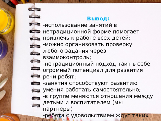 Вывод: -использование занятий в нетрадиционной форме помогает привлечь к работе всех детей; -можно организовать проверку любого задания через взаимоконтроль; -нетрадиционный подход таит в себе огромный потенциал для развития речи ребят; -занятия способствуют развитию умения работать самостоятельно; -в группе меняются отношения между детьми и воспитателем (мы партнеры) -ребята с удовольствием ждут таких занятий. 