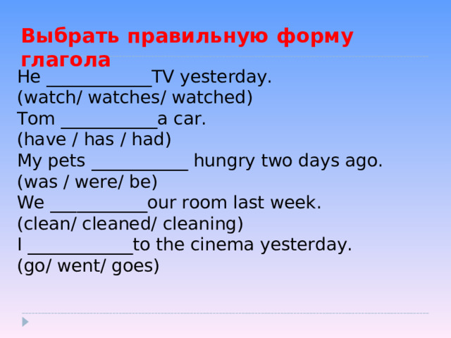 Выбрать правильную форму глагола He ____________TV yesterday. (watch/ watches/ watched) Tom ___________a car. (have  / has / had) My pets ___________ hungry two days ago. (was / were/ be) We ___________our room last week. (clean/ cleaned/ cleaning) I ____________to the cinema yesterday. (go/ went/ goes) 