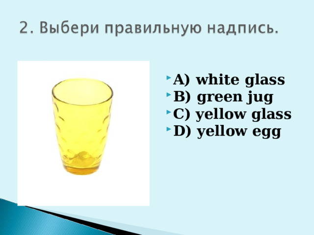 A) white glass B) green jug C) yellow glass D) yellow egg 