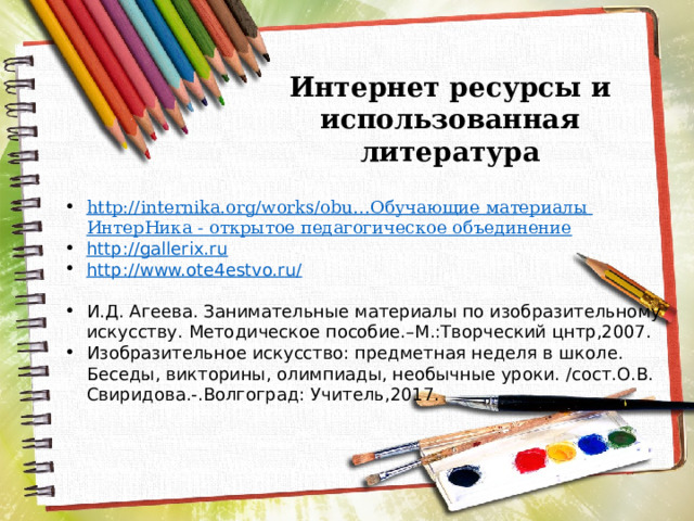 Интернет ресурсы и использованная литература http://internika.org/works/obu… Обучающие материалы ИнтерНика - открытое педагогическое объединение http://gallerix.ru http://www.ote4estvo.ru/ И.Д. Агеева. Занимательные материалы по изобразительному искусству. Методическое пособие.–М.:Творческий цнтр,2007. Изобразительное искусство: предметная неделя в школе. Беседы, викторины, олимпиады, необычные уроки. /сост.О.В. Свиридова.-.Волгоград: Учитель,2017. 