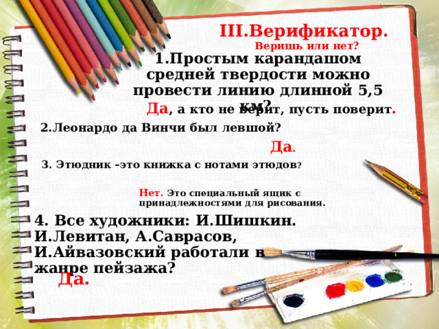 III.Верификатор.  Веришь или нет? 1.Простым карандашом средней твердости можно провести линию длинной 5,5 км? Да , а кто не верит, пусть поверит . 2.Леонардо да Винчи был левшой? Да . 3. Этюдник –это книжка с нотами этюдов ? Нет. Это специальный ящик с принадлежностями для рисования. 4. Все художники: И.Шишкин. И.Левитан, А.Саврасов, И.Айвазовский работали в жанре пейзажа? Да. 