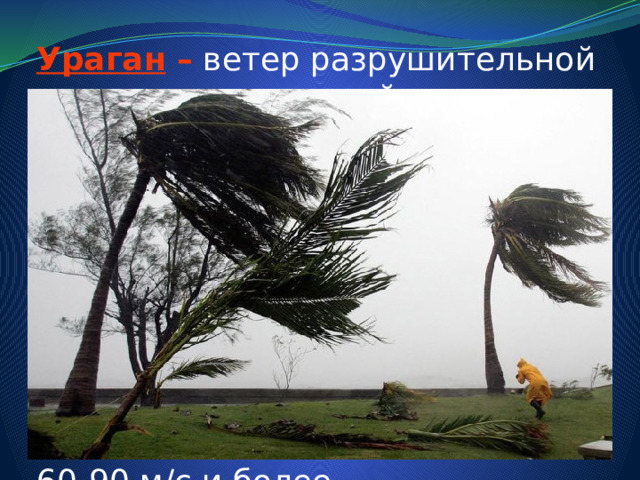 Ураган –  ветер разрушительной силы и значительной продолжительности, скорость которого превышает 32 м/с. Многолетние метеонаблюдения показывают, что скорость ветра при ураганах достигала в большинстве районов европейской части России до 30-50 м/с, а на Дальнем Востоке до 60-90 м/с и более. 