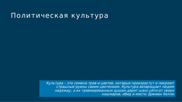 Политическая культура Чтобы использовать этот слайд анимированного заголовка с новым изображением: 1) Переместите верхнюю полупрозрачную фигуру в сторону. 2) Удалите изображение.  3) Щелкните значок рисунка, чтобы добавить новый рисунок. 4) Верните полупрозрачную фигуру в исходное положение. 5) Измените текст на слайде. Культура – это семена трав и цветов, которые произрастут и покроют страшные руины своим цветением. Культура возвращает людям надежду, а их травмированным душам дарит шанс уйти от своих кошмаров, обид и мести. Дэмиен Хелли  