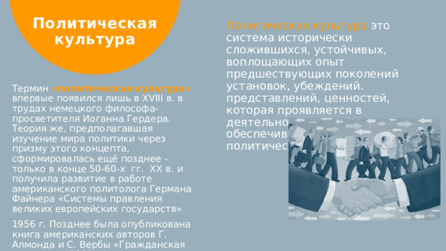 Политическая культура Политическая культура это система исторически сложившихся, устойчивых, воплощающих опыт предшествующих поколений установок, убеждений. представлений, ценностей, которая проявляется в деятельности людей и обеспечивает преемственность политической жизни общества Термин «политическая культура» впервые появился лишь в XVIII в. в трудах немецкого философа-просветителя Иоганна Гердера. Теория же, предполагавшая изучение мира политики через призму этого концепта, сформировалась ещё позднее -только в конце 50-60-х гг. XX в. и получила развитие в работе американского политолога Германа Файнера «Системы правления великих европейских государств» 1956 г. Позднее была опубликована книга американских авторов Г. Алмонда и С. Вербы «Гражданская культура» (1963 г.).  
