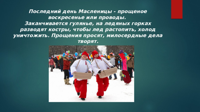 Последний день Масленицы - прощеное воскресенье или проводы.  Заканчивается гулянье, на ледяных горках разводят костры, чтобы лед растопить, холод уничтожить. Прощения просят, милосердные дела творят. 