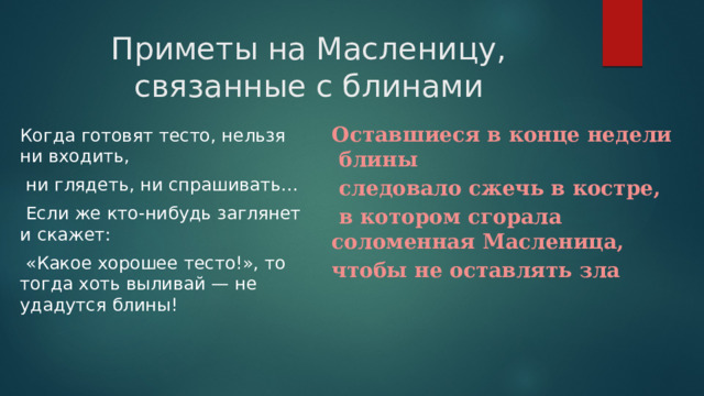 Приметы на Масленицу, связанные с блинами Оставшиеся в конце недели блины  следовало сжечь в костре,  в котором сгорала соломенная Масленица, чтобы не оставлять зла Когда готовят тесто, нельзя ни входить,  ни глядеть, ни спрашивать...  Если же кто-нибудь заглянет и скажет:  «Какое хорошее тесто!», то тогда хоть выливай — не удадутся блины! 