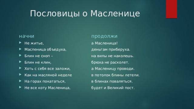 Пословицы о Масленице начни продолжи Не житье, Масленица объедуха, Блин не сноп – Блин не клин, Хоть с себя все заложи, Как на масляной неделе На горах покататься, Не все коту Масленица, а Масленица! деньгам приберуха. на вилы не наколешь. брюха не расколет. а Масленицу проводи. в потолок блины летели. в блинах поваляться. будет и Великий пост. 