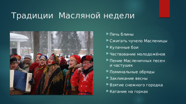 Традиции Масляной недели Печь блины Сжигать чучело Масленицы Кулачные бои Чествование молодожёнов Пение Масленичных песен и частушек Поминальные обряды Закликание весны Взятие снежного городка Катание на горках 