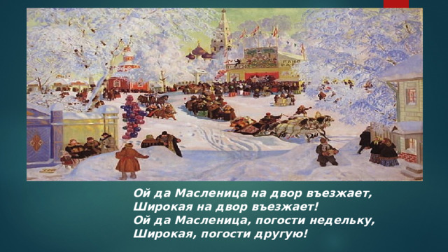 Ой да Масленица на двор въезжает,  Широкая на двор въезжает!  Ой да Масленица, погости недельку,  Широкая, погости другую!  