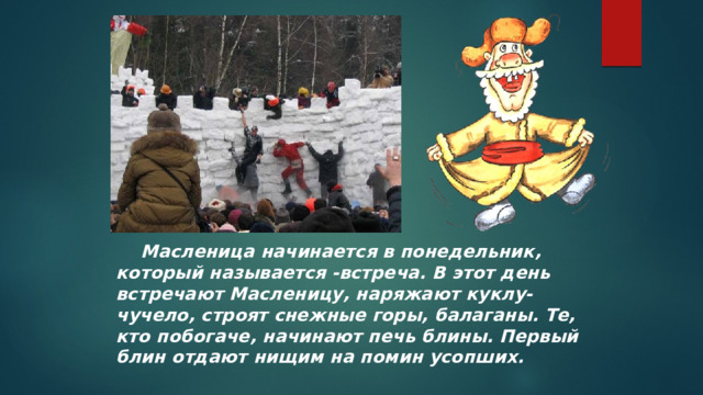  Масленица начинается в понедельник, который называется -встреча. В этот день встречают Масленицу, наряжают куклу-чучело, строят снежные горы, балаганы. Те, кто побогаче, начинают печь блины. Первый блин отдают нищим на помин усопших.    