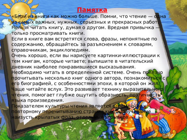  Памятка «Бери из книги как можно больше. Помни, что чтение — одна из самых важных, нужных, серьезных и прекрасных работ. Нельзя читать книгу, думая о другом. Вредная привычка — только просматривать книги. Если в книге вам встретятся слова, фразы, непонятные по содержанию, обращайтесь за разъяснением к словарям, справочникам, энциклопедиям. Очень хорошо, если вы нарисуете картинки-иллюстрации к тем книгам, которые читаете; выпишите в читательский дневник наиболее понравившиеся высказывания. Необходимо читать в определенной системе. Очень полезно прочитывать несколько книг одного автора, познакомиться с его биографией, с особенностями эпохи, в которой он жил. Чаще читайте вслух. Это развивает технику выразительного чтения, помогает глубже ощутить образность, поэтичность языка произведения. Показателем культуры чтения является стремление к повторному перечитыванию страниц книги, заучивание наизусть крылатых фраз, отдельных отрывков.  