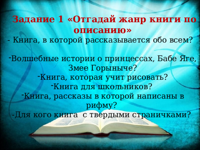   Задание 1 « Отгадай жанр книги по описанию » - Книга, в которой рассказывается обо всем? Волшебные истории о принцессах, Бабе Яге, Змее Горыныче? Книга, которая учит рисовать? Книга для школьников? Книга, рассказы в которой написаны в рифму? -Для кого книга с твердыми страничками? 