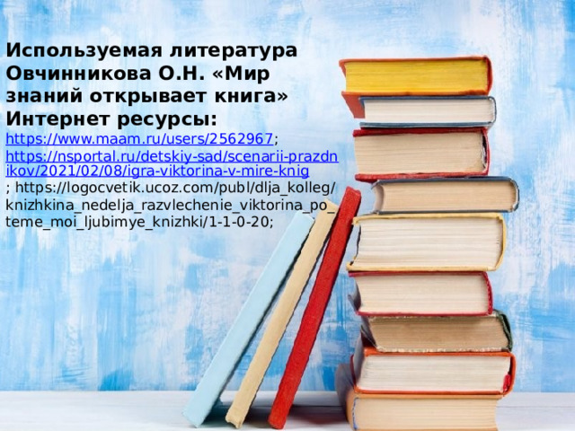 Используемая литература Овчинникова О.Н. «Мир знаний открывает книга» Интернет ресурсы: https://www.maam.ru/users/2562967 ; https://nsportal.ru/detskiy-sad/scenarii-prazdnikov/2021/02/08/igra-viktorina-v-mire-knig ; https://logocvetik.ucoz.com/publ/dlja_kolleg/knizhkina_nedelja_razvlechenie_viktorina_po_teme_moi_ljubimye_knizhki/1-1-0-20; 