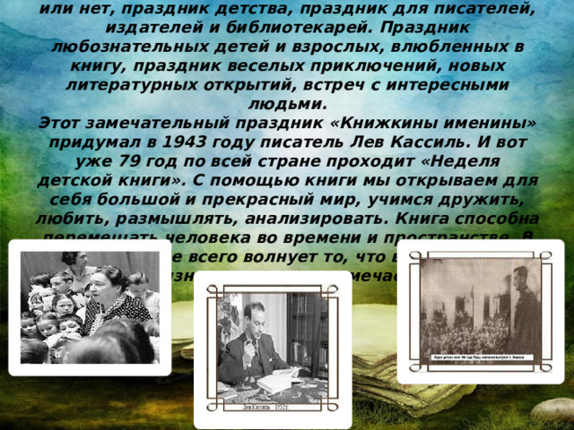 Неделя детской книги – праздник всех читающих ребят, независимо от того, посещают они библиотеку или нет, праздник детства, праздник для писателей, издателей и библиотекарей. Праздник любознательных детей и взрослых, влюбленных в книгу, праздник веселых приключений, новых литературных открытий, встреч с интересными людьми.  Этот замечательный праздник «Книжкины именины» придумал в 1943 году писатель Лев Кассиль. И вот уже 79 год по всей стране проходит «Неделя детской книги». С помощью книги мы открываем для себя большой и прекрасный мир, учимся дружить, любить, размышлять, анализировать. Книга способна перемещать человека во времени и пространстве. В книге нас чаще всего волнует то, что в повседневной жизни мы даже не замечаем.    