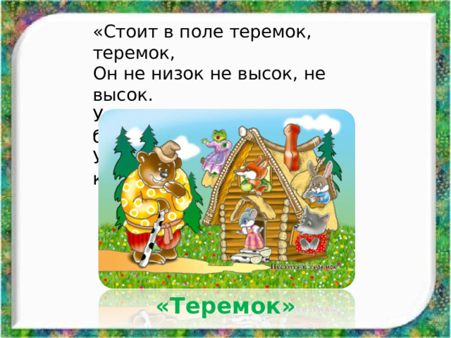 «Стоит в поле теремок, теремок, Он не низок не высок, не высок. Уж как по полю, лягушка бежит, У дверей остановилась и кричит». «Теремок» 