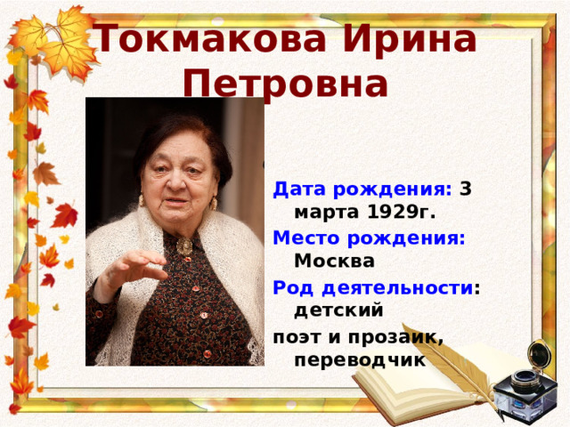 Токмакова Ирина Петровна Дата рождения: 3 марта 1929г. Место рождения: Москва Род деятельности : детский поэт и прозаик, переводчик 