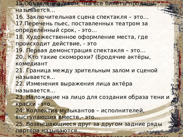 14. Первое выступление актёра в театре или спектакле – это…  15.Объявление о том, что все билеты проданы, называется… 16. Заключительная сцена спектакля – это… 17.Перечень пьес, поставленных театром за определённый срок, - это… 18. Художественное оформление места, где происходит действие, - это 19. Первая демонстрация спектакля – это… 20.. Кто такие скоморохи? (Бродячие актёры, комедиант 21. Граница между зрительным залом и сценой называется… 22. Изменения выражения лица актёра называется…  23. Наложение на лицо для создания образа тени и краски –это… 24. Коллектив музыкантов – исполнителей, выступающих вместе,- это… 25. Возвышающиеся друг за другом задние ряды партера называются… 26. Выезд театрального коллектива со спектаклем в другой город - …  