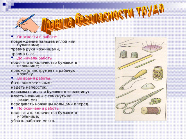 Опасности в работе: повреждение пальцев иглой или булавками; травма руки ножницами; травма глаз. До начала работы : подсчитать количество булавок в игольнице; положить инструмент в рабочую коробку. Во время работы: быть внимательным; надеть наперсток; вкалывать иглы и булавки в игольницу; класть ножницы с сомкнутыми лезвиями; передавать ножницы кольцами вперед. По окончании работы: подсчитать количество булавок в игольнице; убрать рабочее место.  