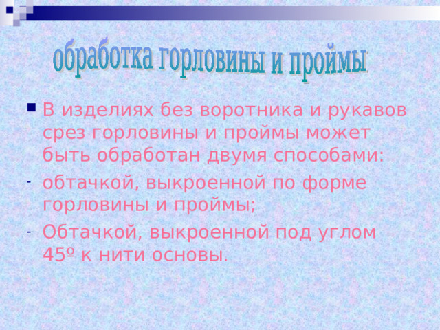 В изделиях без воротника и рукавов срез горловины и проймы может быть обработан двумя способами: обтачкой, выкроенной по форме горловины и проймы; Обтачкой, выкроенной под углом 45 º к нити основы.  